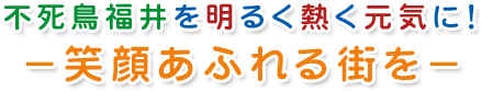 不死鳥福井を明るく熱く元気に！－笑顔あふれる街を－